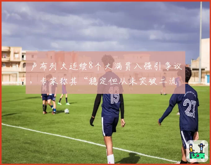 卢布列夫连续8个大满贯八强引争议，专家称其“稳定但从未突破二流”