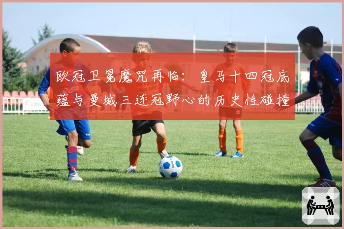 欧冠卫冕魔咒再临：皇马十四冠底蕴与曼城三连冠野心的历史性碰撞