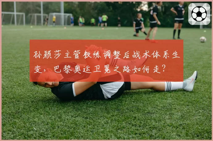孙颖莎主管教练调整后战术体系生变，巴黎奥运卫冕之路如何走？