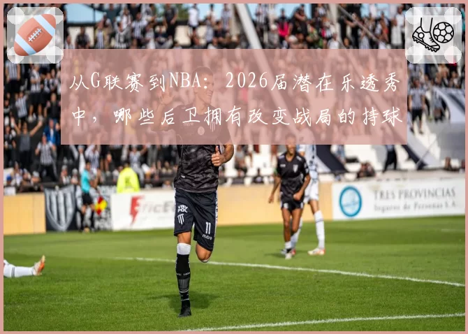 从G联赛到NBA：2026届潜在乐透秀中，哪些后卫拥有改变战局的持球投能力？