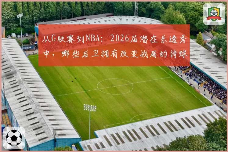 从G联赛到NBA：2026届潜在乐透秀中，哪些后卫拥有改变战局的持球投能力？