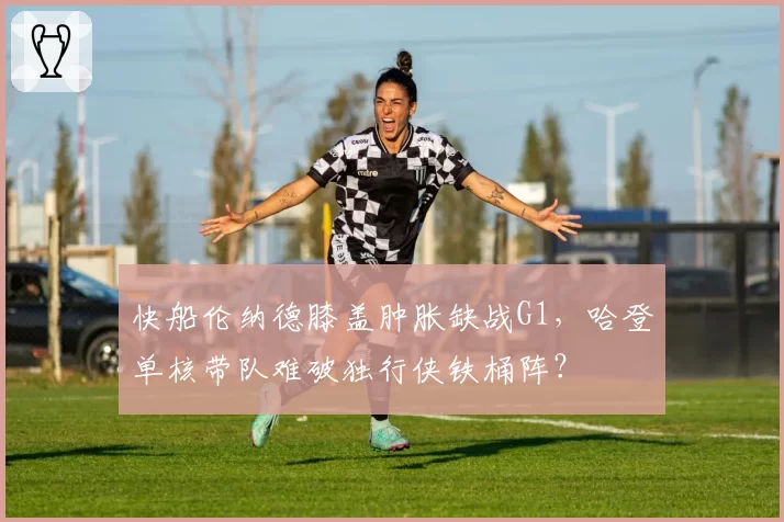快船伦纳德膝盖肿胀缺战G1，哈登单核带队难破独行侠铁桶阵？