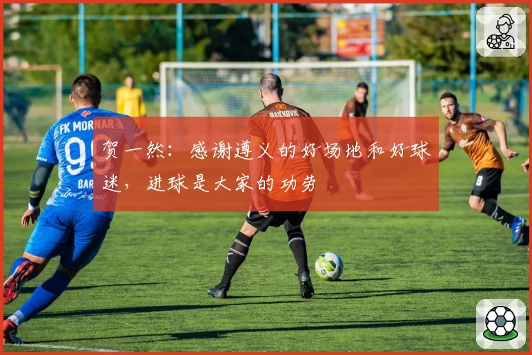 贺一然:感谢遵义的好场地和好球迷,进球是大家的功劳