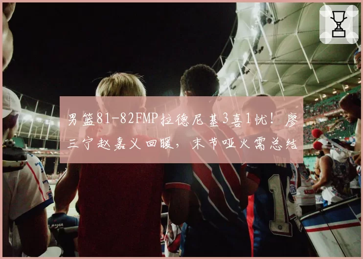 男篮81-82FMP拉德尼基3喜1忧！廖三宁赵嘉义回暖，末节哑火需总结