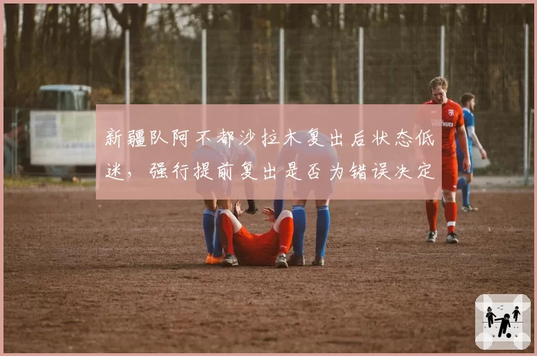 新疆队阿不都沙拉木复出后状态低迷，强行提前复出是否为错误决定？