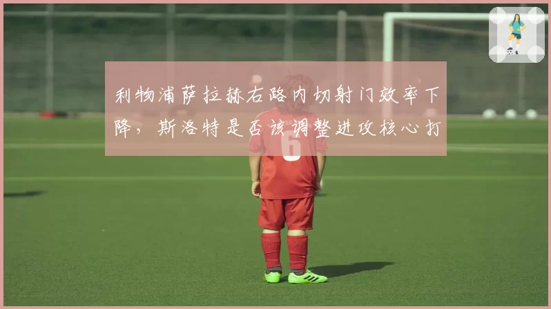 利物浦萨拉赫右路内切射门效率下降，斯洛特是否该调整进攻核心打法？