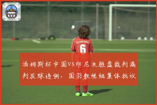 汤姆斯杯中国vs印尼决胜盘裁判漏判发球违例,国羽教练组集体抗议未果