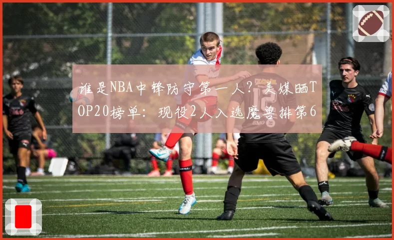 谁是NBA中锋防守第一人?美媒晒TOP20榜单:现役2人入选魔兽排第6