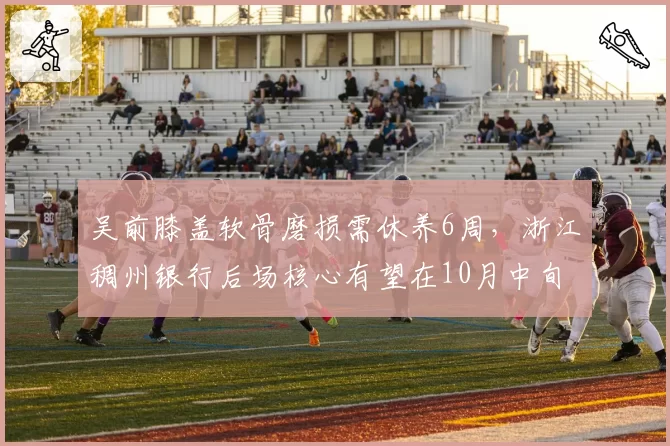 吴前膝盖软骨磨损需休养6周,浙江稠州银行后场核心有望在10月中旬迎首秀