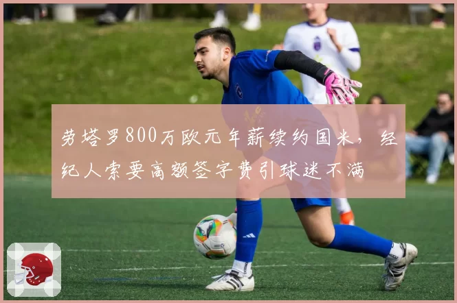 劳塔罗800万欧元年薪续约国米,经纪人索要高额签字费引球迷不满