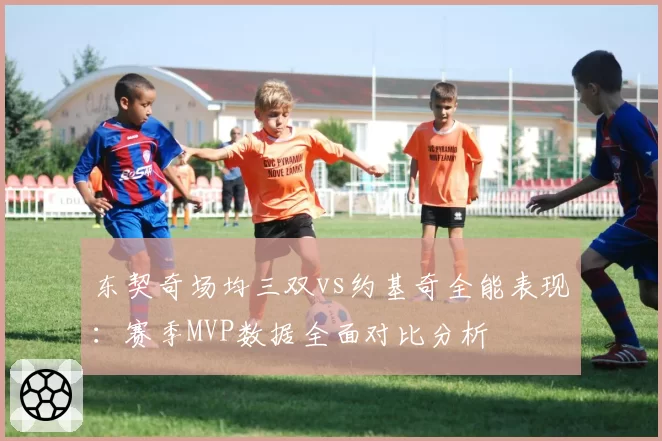 东契奇场均三双vs约基奇全能表现：赛季MVP数据全面对比分析