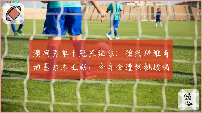 澳网男单十冠王纪录:德约科维奇的墨尔本王朝,今年会遭到挑战吗?