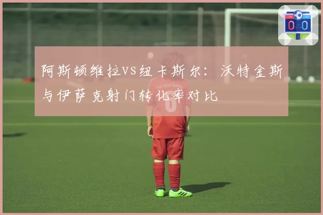 阿斯顿维拉vs纽卡斯尔：沃特金斯与伊萨克射门转化率对比