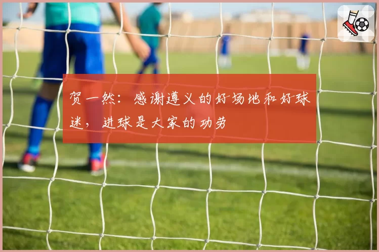 贺一然:感谢遵义的好场地和好球迷,进球是大家的功劳