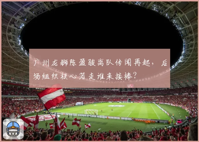 广州龙狮陈盈骏离队传闻再起，后场组织核心若走谁来接棒？