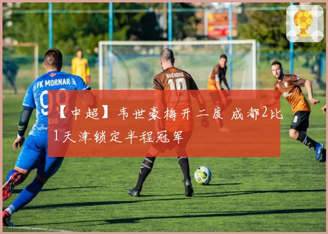 【中超】韦世豪梅开二度 成都2比1天津锁定半程冠军