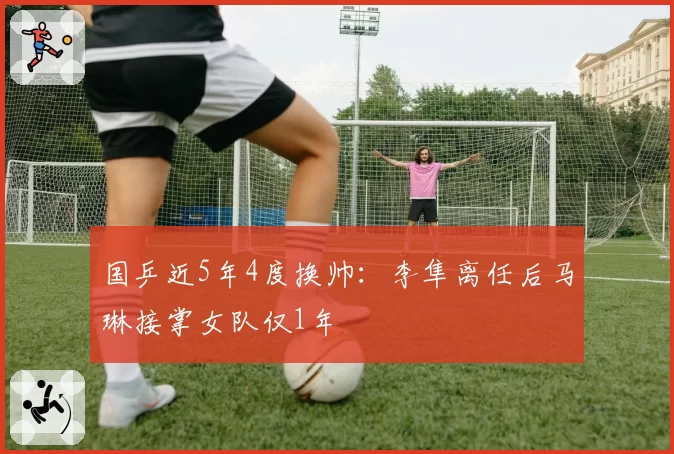 国乒近5年4度换帅：李隼离任后马琳接掌女队仅1年