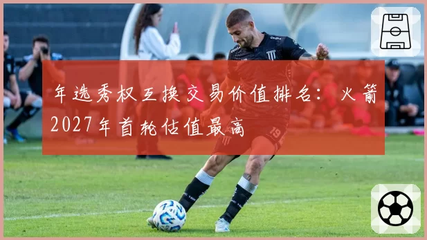 年选秀权互换交易价值排名:火箭2027年首轮估值最高