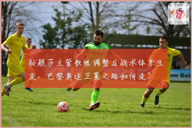 孙颖莎主管教练调整后战术体系生变，巴黎奥运卫冕之路如何走？