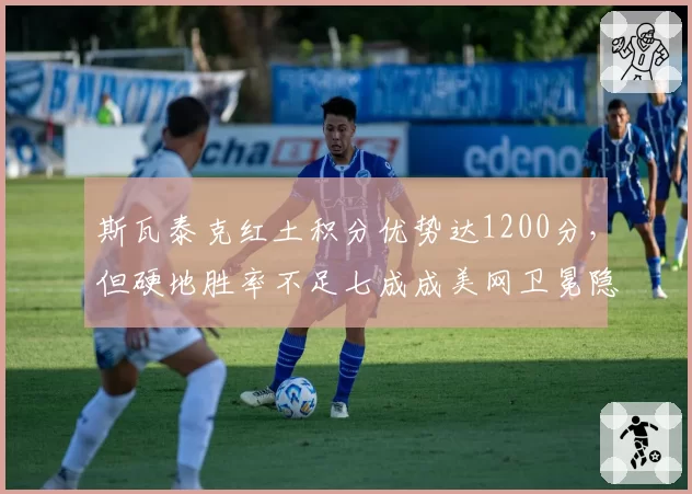 斯瓦泰克红土积分优势达1200分,但硬地胜率不足七成成美网卫冕隐患