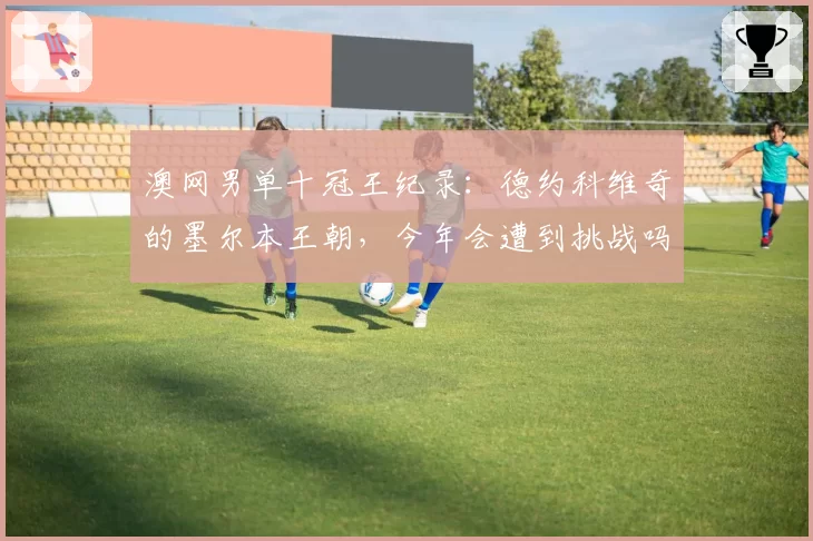 澳网男单十冠王纪录:德约科维奇的墨尔本王朝,今年会遭到挑战吗?