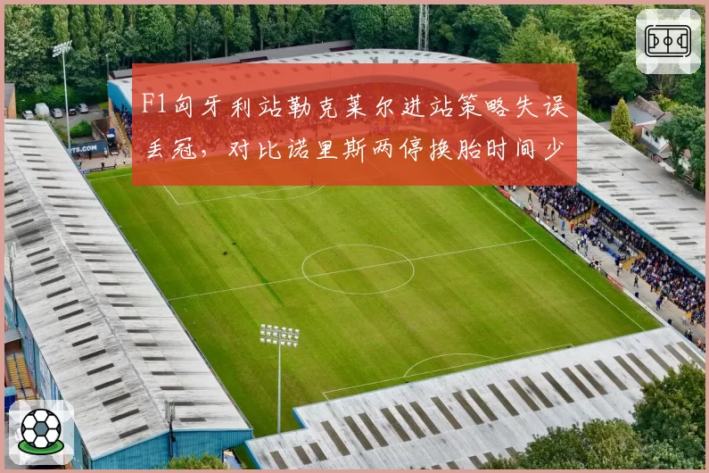 F1匈牙利站勒克莱尔进站策略失误丢冠,对比诺里斯两停换胎时间少4秒逆转