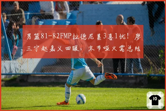 男篮81-82FMP拉德尼基3喜1忧！廖三宁赵嘉义回暖，末节哑火需总结