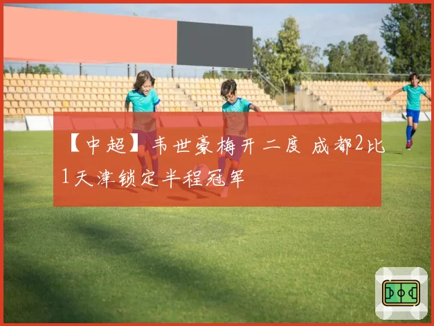 【中超】韦世豪梅开二度 成都2比1天津锁定半程冠军