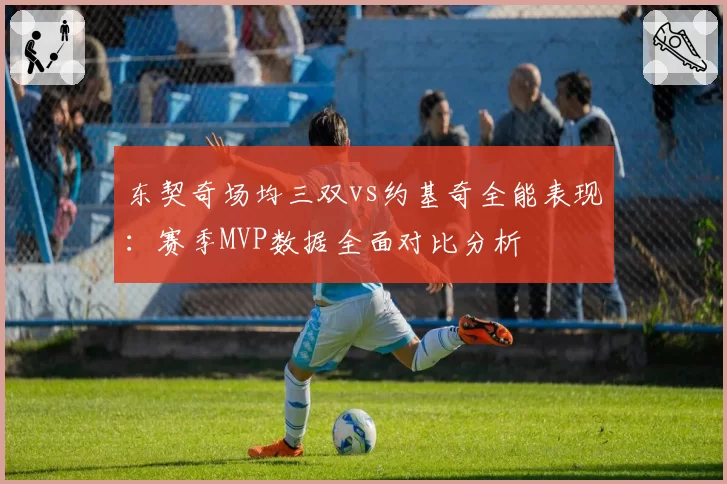 东契奇场均三双vs约基奇全能表现：赛季MVP数据全面对比分析