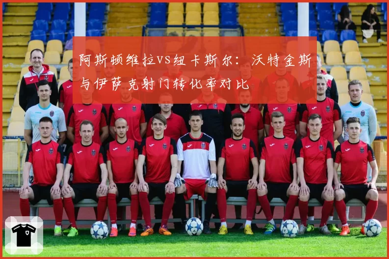 阿斯顿维拉vs纽卡斯尔：沃特金斯与伊萨克射门转化率对比