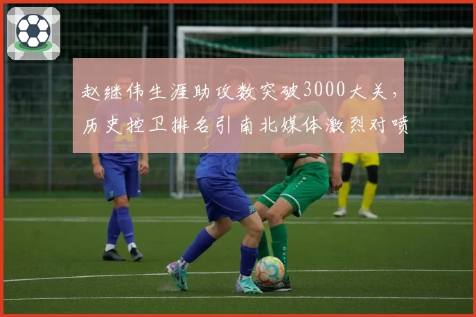 赵继伟生涯助攻数突破3000大关，历史控卫排名引南北媒体激烈对喷