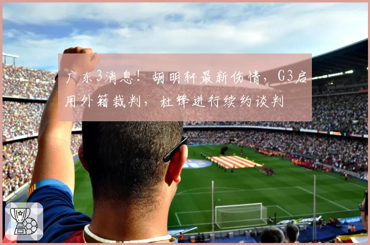 广东3消息！胡明轩最新伤情，G3启用外籍裁判，杜锋进行续约谈判