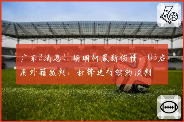 广东3消息！胡明轩最新伤情，G3启用外籍裁判，杜锋进行续约谈判