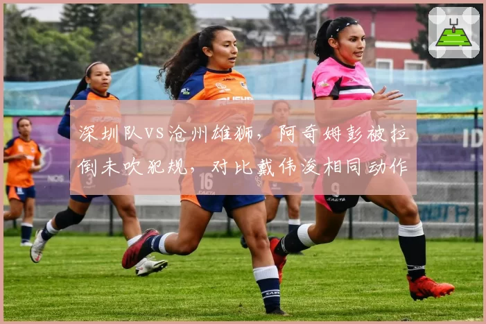 深圳队vs沧州雄狮,阿奇姆彭被拉倒未吹犯规,对比戴伟浚相同动作即判点球