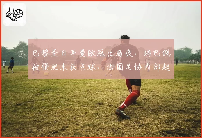 巴黎圣日耳曼欧冠出局夜,姆巴佩被侵犯未获点球,法国足协内部起争执