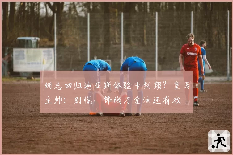 姆总回归迪亚斯体验卡到期?皇马主帅:别慌,锋线万金油还有戏