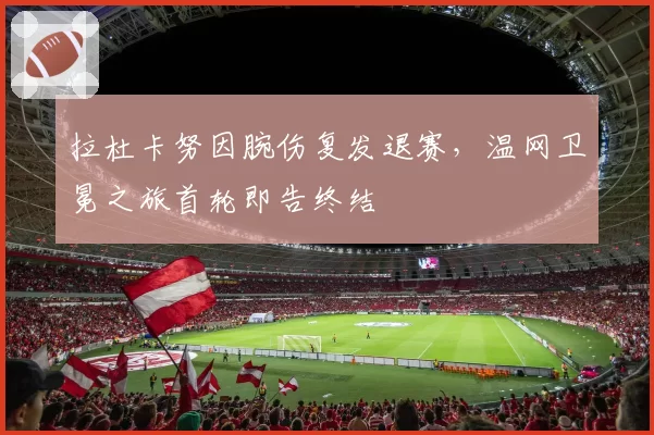 拉杜卡努因腕伤复发退赛,温网卫冕之旅首轮即告终结