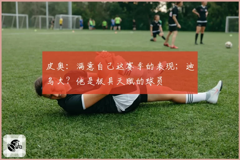 皮奥：满意自己这赛季的表现；迪乌夫？他是极具天赋的球员