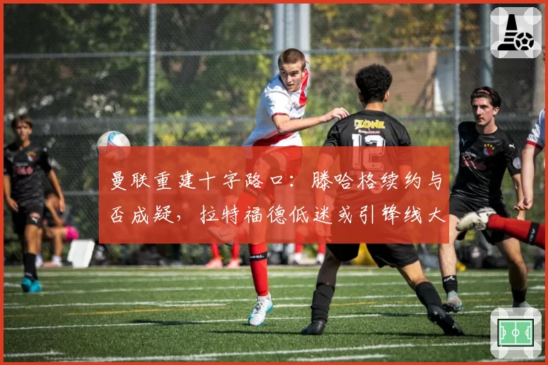 曼联重建十字路口：滕哈格续约与否成疑，拉特福德低迷或引锋线大洗牌