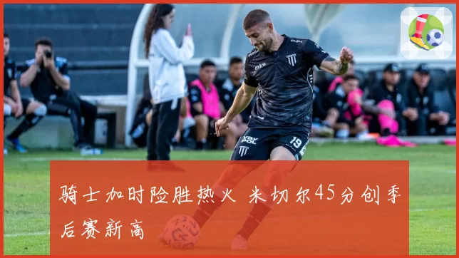 骑士加时险胜热火 米切尔45分创季后赛新高