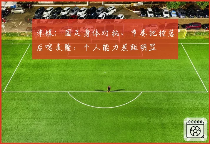 津媒：国足身体对抗、节奏把控落后喀麦隆，个人能力差距明显