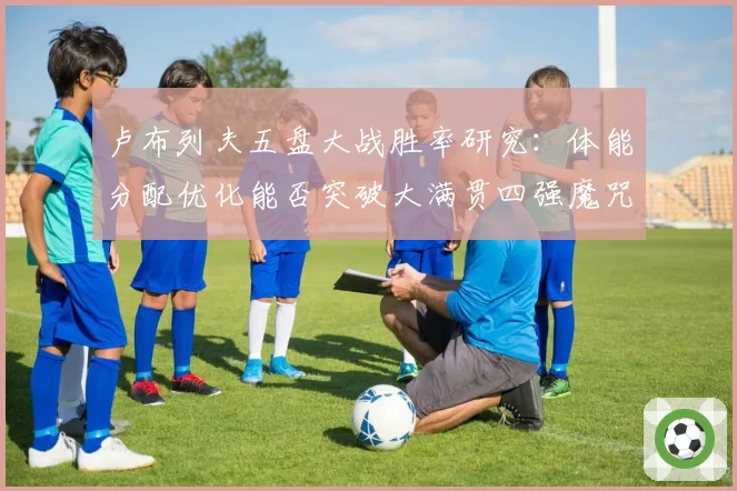 卢布列夫五盘大战胜率研究：体能分配优化能否突破大满贯四强魔咒？