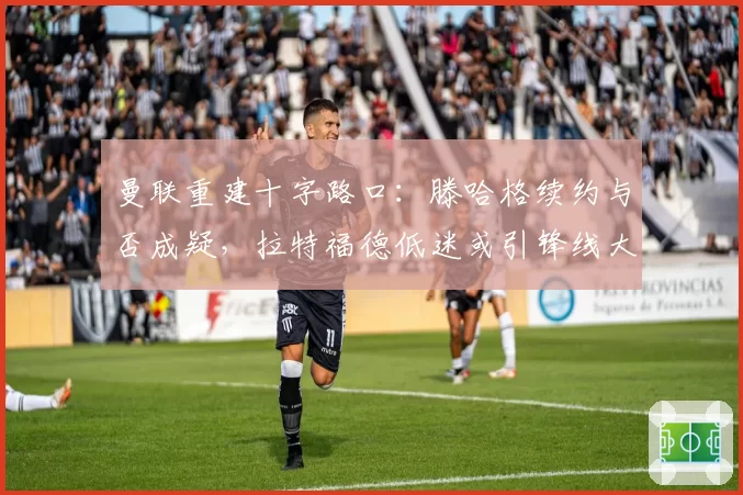 曼联重建十字路口：滕哈格续约与否成疑，拉特福德低迷或引锋线大洗牌