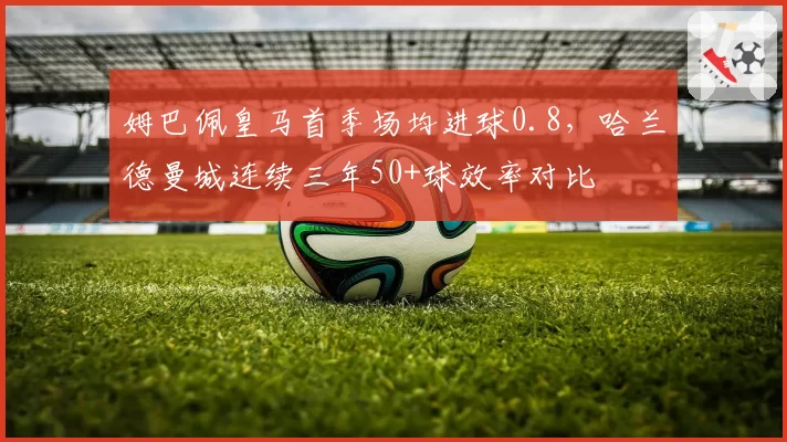 姆巴佩皇马首季场均进球0.8，哈兰德曼城连续三年50+球效率对比