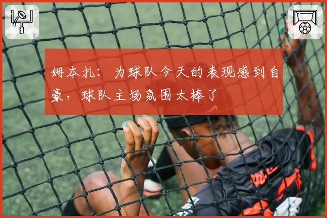 姆本扎：为球队今天的表现感到自豪，球队主场氛围太棒了