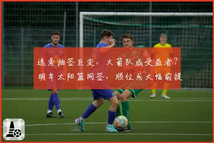 选秀抽签巨变，火箭队成受益者？明年太阳篮网签，顺位或大幅前提