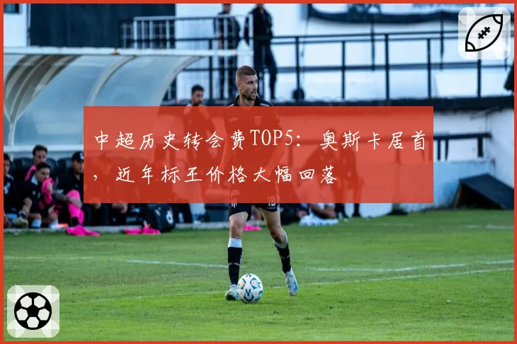 中超历史转会费TOP5：奥斯卡居首，近年标王价格大幅回落