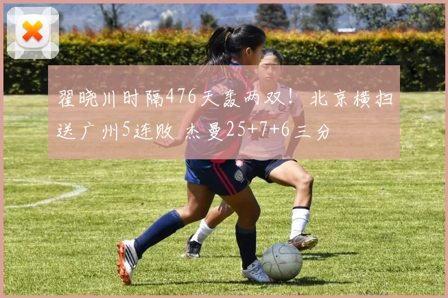 翟晓川时隔476天轰两双！北京横扫送广州5连败 杰曼25+7+6三分