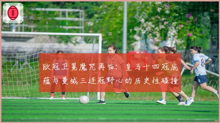 欧冠卫冕魔咒再临：皇马十四冠底蕴与曼城三连冠野心的历史性碰撞