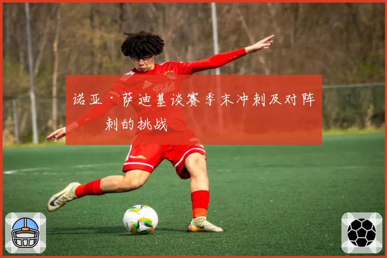 诺亚·萨迪基谈赛季末冲刺及对阵热刺的挑战